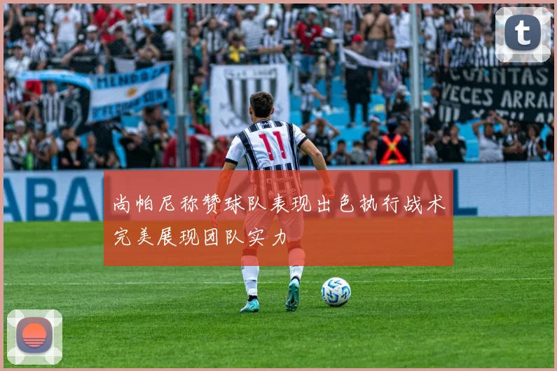 尚帕尼称赞球队表现出色执行战术完美展现团队实力