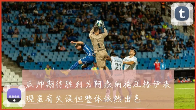 瓜帅期待胜利为阿森纳施压格伊表现虽有失误但整体依然出色