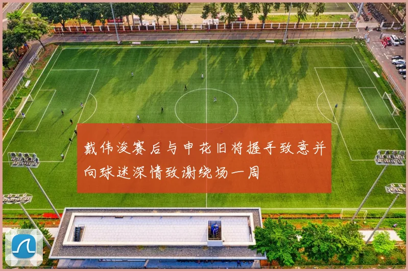 戴伟浚赛后与申花旧将握手致意并向球迷深情致谢绕场一周