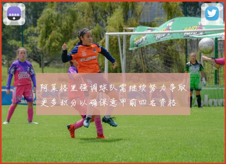 阿莱格里强调球队需继续努力争取更多积分以确保意甲前四名资格
