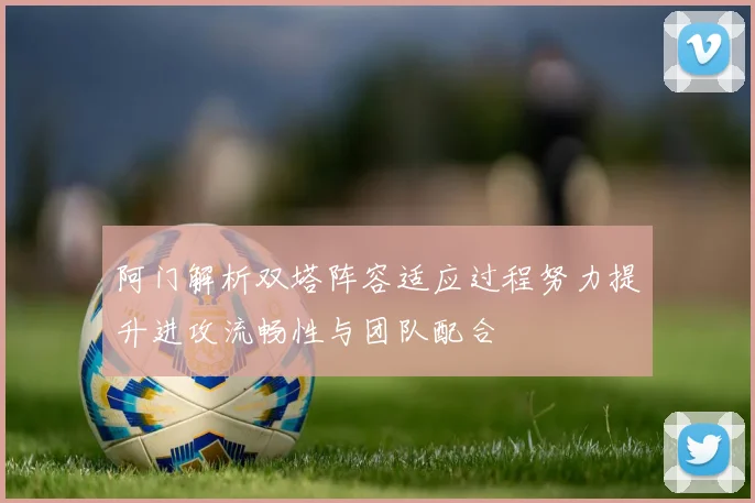 阿门解析双塔阵容适应过程努力提升进攻流畅性与团队配合