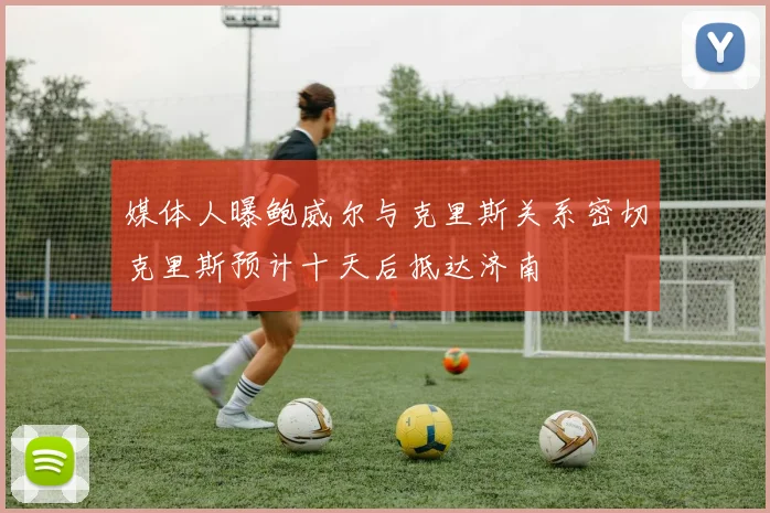 媒体人曝鲍威尔与克里斯关系密切克里斯预计十天后抵达济南