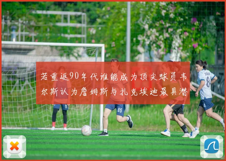 若重返90年代谁能成为顶尖球员韦尔斯认为詹姆斯与扎克埃迪最具潜力