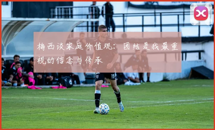 梅西谈家庭价值观：团结是我最重视的信念与传承