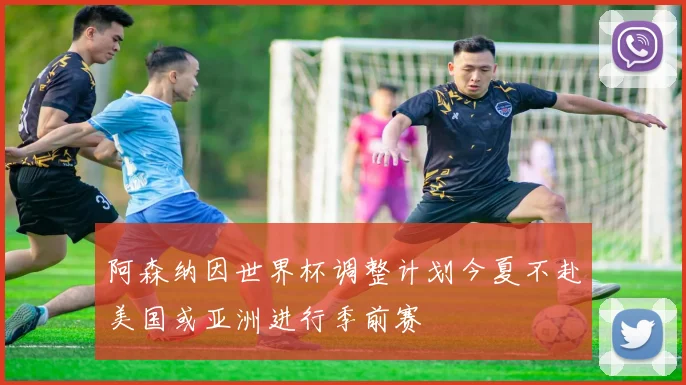 阿森纳因世界杯调整计划今夏不赴美国或亚洲进行季前赛