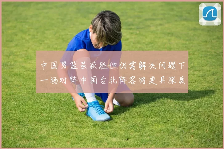 中国男篮虽获胜但仍需解决问题下一场对阵中国台北阵容将更具深度