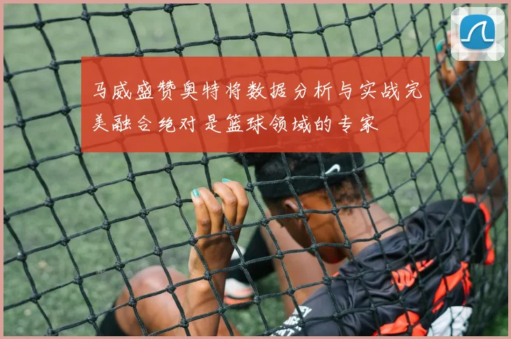 马威盛赞奥特将数据分析与实战完美融合绝对是篮球领域的专家