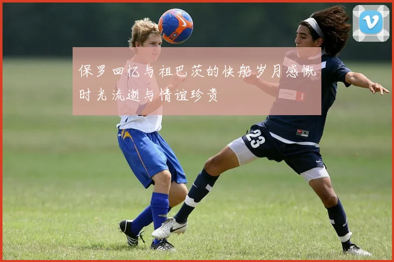 保罗回忆与祖巴茨的快船岁月感慨时光流逝与情谊珍贵