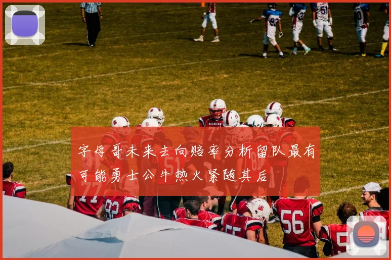 字母哥未来去向赔率分析留队最有可能勇士公牛热火紧随其后
