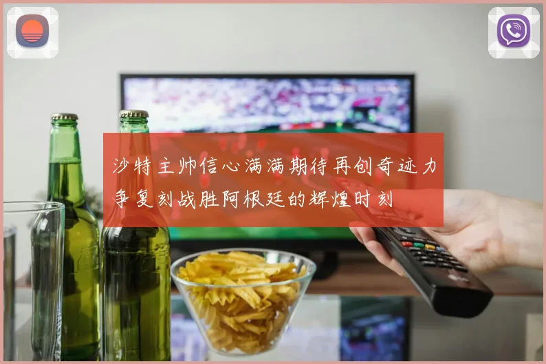 沙特主帅信心满满期待再创奇迹力争复刻战胜阿根廷的辉煌时刻