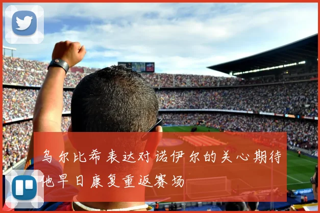 乌尔比希表达对诺伊尔的关心期待他早日康复重返赛场