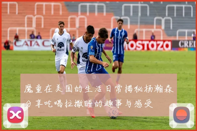 魔童在美国的生活日常揭秘杨瀚森分享吃喝拉撒睡的趣事与感受
