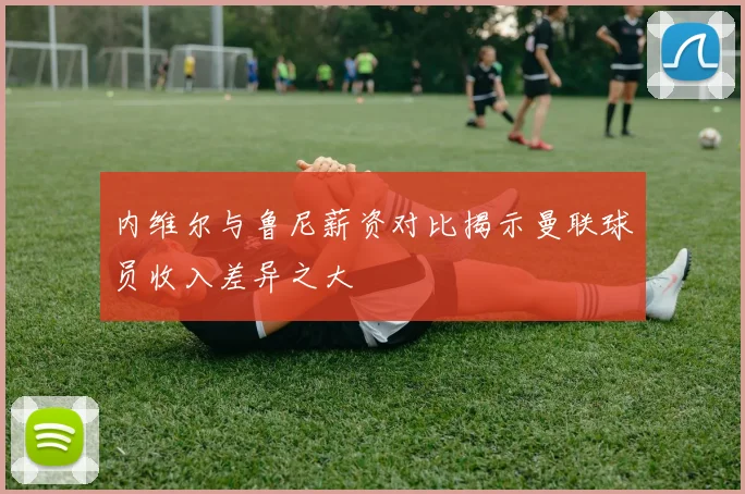 内维尔与鲁尼薪资对比揭示曼联球员收入差异之大