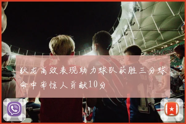 狄龙高效表现助力球队获胜三分球命中率惊人贡献10分