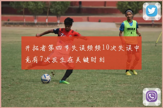 开拓者第四节失误频频10次失误中竟有7次发生在关键时刻