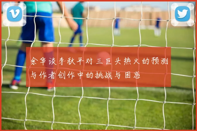 余华谈李秋平对三巨头热火的预测与作者创作中的挑战与困惑