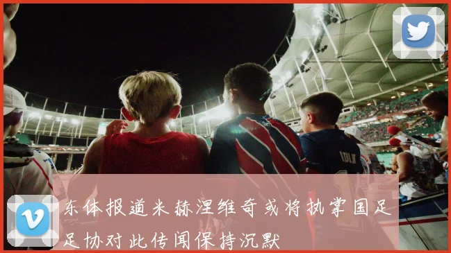 东体报道米赫涅维奇或将执掌国足足协对此传闻保持沉默