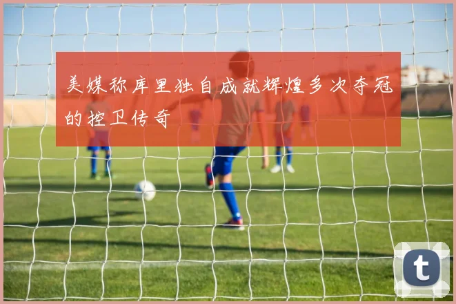 美媒称库里独自成就辉煌多次夺冠的控卫传奇