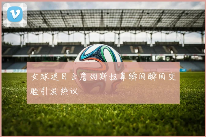 女球迷目击詹姆斯抠鼻瞬间瞬间变脸引发热议