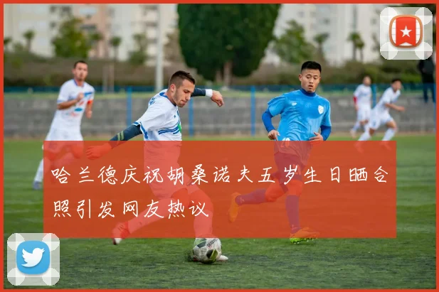 哈兰德庆祝胡桑诺夫五岁生日晒合照引发网友热议