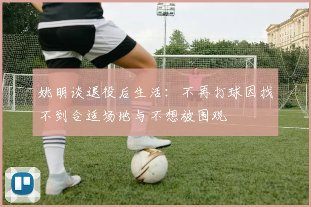 姚明谈退役后生活：不再打球因找不到合适场地与不想被围观