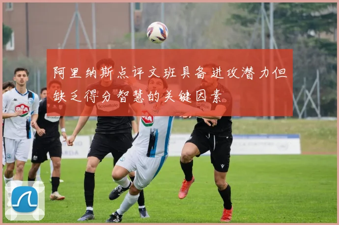 阿里纳斯点评文班具备进攻潜力但缺乏得分智慧的关键因素